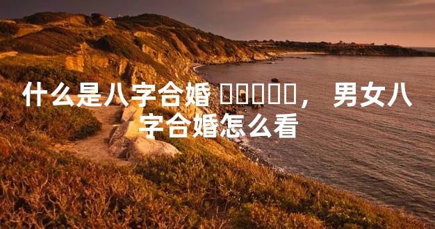 什么是八字合婚，男女八字合婚怎么看